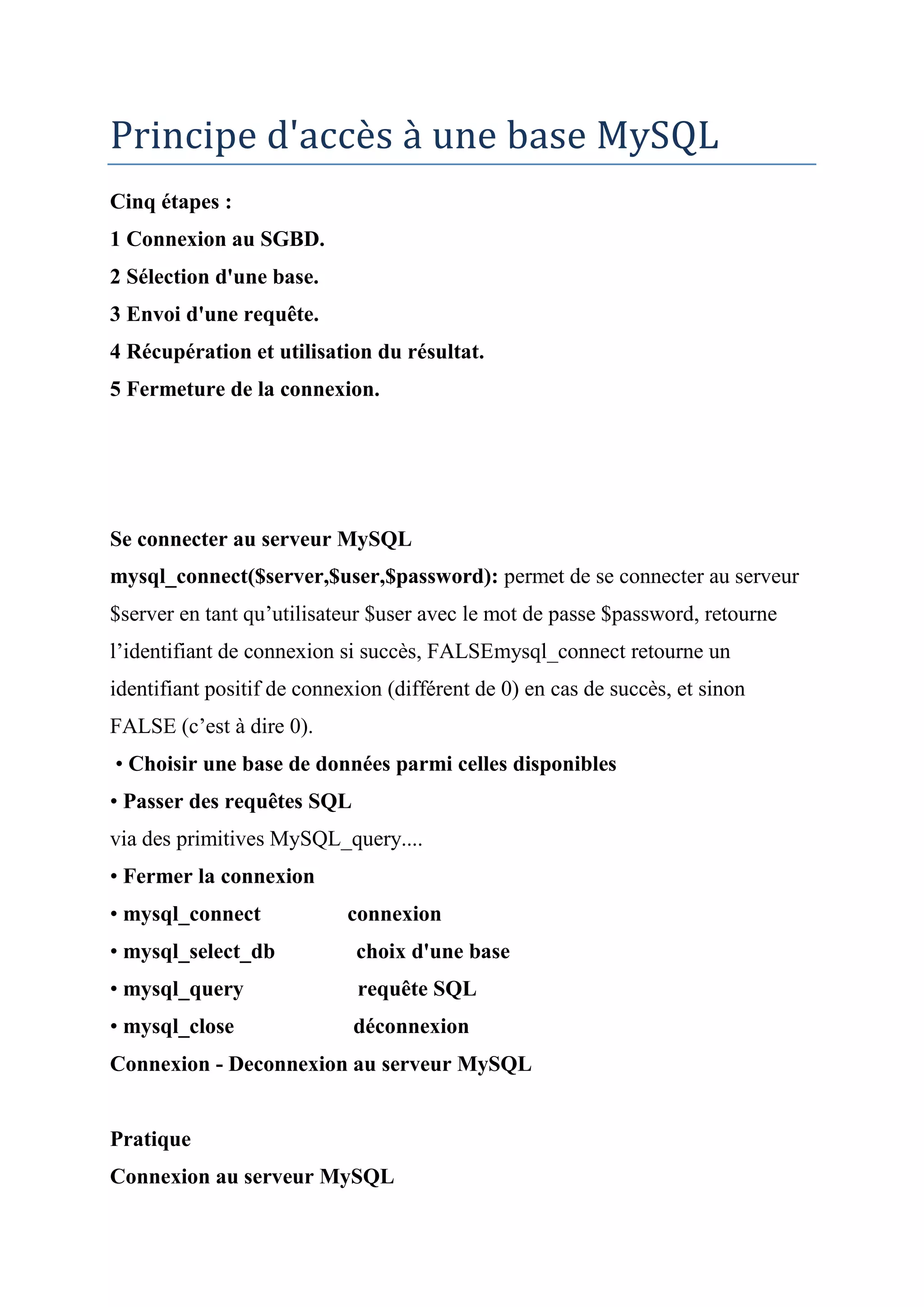 Principe d'accès à une base MySQL
Cinq étapes :
1 Connexion au SGBD.
2 Sélection d'une base.
3 Envoi d'une requête.
4 Récupération et utilisation du résultat.
5 Fermeture de la connexion.
Se connecter au serveur MySQL
mysql_connect($server,$user,$password): permet de se connecter au serveur
$server en tant qu’utilisateur $user avec le mot de passe $password, retourne
l’identifiant de connexion si succès, FALSEmysql_connect retourne un
identifiant positif de connexion (différent de 0) en cas de succès, et sinon
FALSE (c’est à dire 0).
• Choisir une base de données parmi celles disponibles
• Passer des requêtes SQL
via des primitives MySQL_query....
• Fermer la connexion
• mysql_connect connexion
• mysql_select_db choix d'une base
• mysql_query requête SQL
• mysql_close déconnexion
Connexion - Deconnexion au serveur MySQL
Pratique
Connexion au serveur MySQL
 