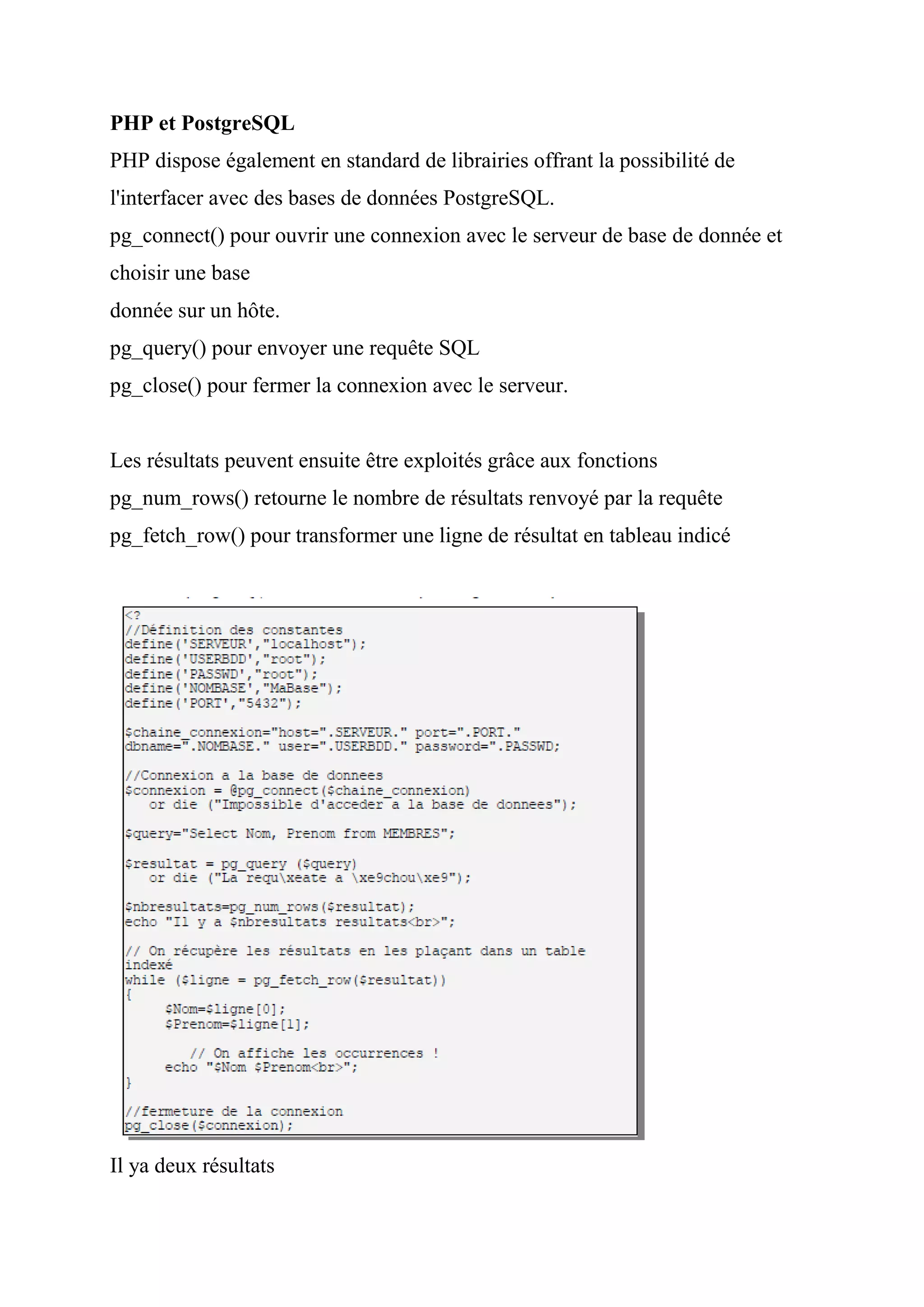 PHP et PostgreSQL
PHP dispose également en standard de librairies offrant la possibilité de
l'interfacer avec des bases de données PostgreSQL.
pg_connect() pour ouvrir une connexion avec le serveur de base de donnée et
choisir une base
donnée sur un hôte.
pg_query() pour envoyer une requête SQL
pg_close() pour fermer la connexion avec le serveur.
Les résultats peuvent ensuite être exploités grâce aux fonctions
pg_num_rows() retourne le nombre de résultats renvoyé par la requête
pg_fetch_row() pour transformer une ligne de résultat en tableau indicé
Il ya deux résultats
 