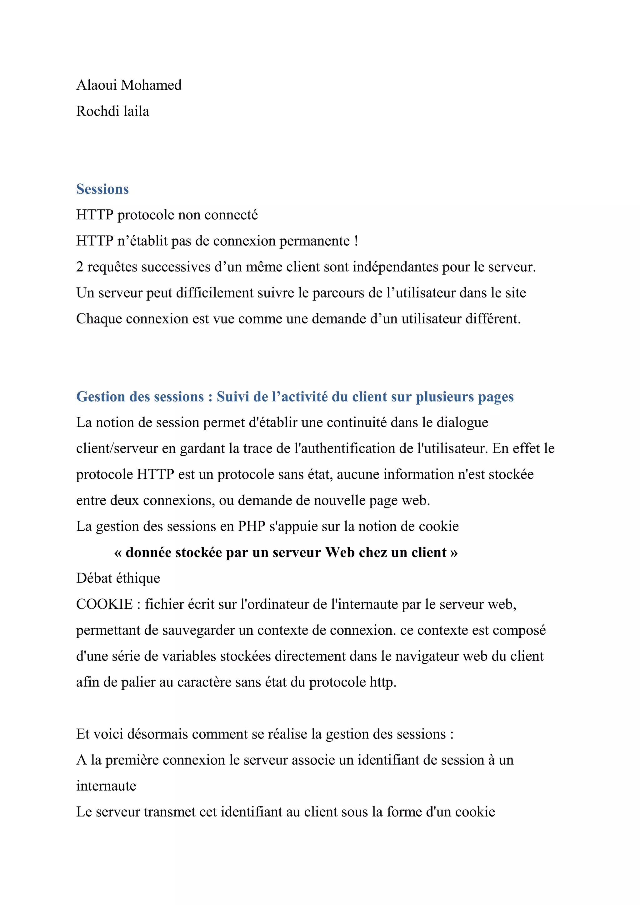 Alaoui Mohamed
Rochdi laila
Sessions
HTTP protocole non connecté
HTTP n’établit pas de connexion permanente !
2 requêtes successives d’un même client sont indépendantes pour le serveur.
Un serveur peut difficilement suivre le parcours de l’utilisateur dans le site
Chaque connexion est vue comme une demande d’un utilisateur différent.
Gestion des sessions : Suivi de l’activité du client sur plusieurs pages
La notion de session permet d'établir une continuité dans le dialogue
client/serveur en gardant la trace de l'authentification de l'utilisateur. En effet le
protocole HTTP est un protocole sans état, aucune information n'est stockée
entre deux connexions, ou demande de nouvelle page web.
La gestion des sessions en PHP s'appuie sur la notion de cookie
« donnée stockée par un serveur Web chez un client »
Débat éthique
COOKIE : fichier écrit sur l'ordinateur de l'internaute par le serveur web,
permettant de sauvegarder un contexte de connexion. ce contexte est composé
d'une série de variables stockées directement dans le navigateur web du client
afin de palier au caractère sans état du protocole http.
Et voici désormais comment se réalise la gestion des sessions :
A la première connexion le serveur associe un identifiant de session à un
internaute
Le serveur transmet cet identifiant au client sous la forme d'un cookie
 