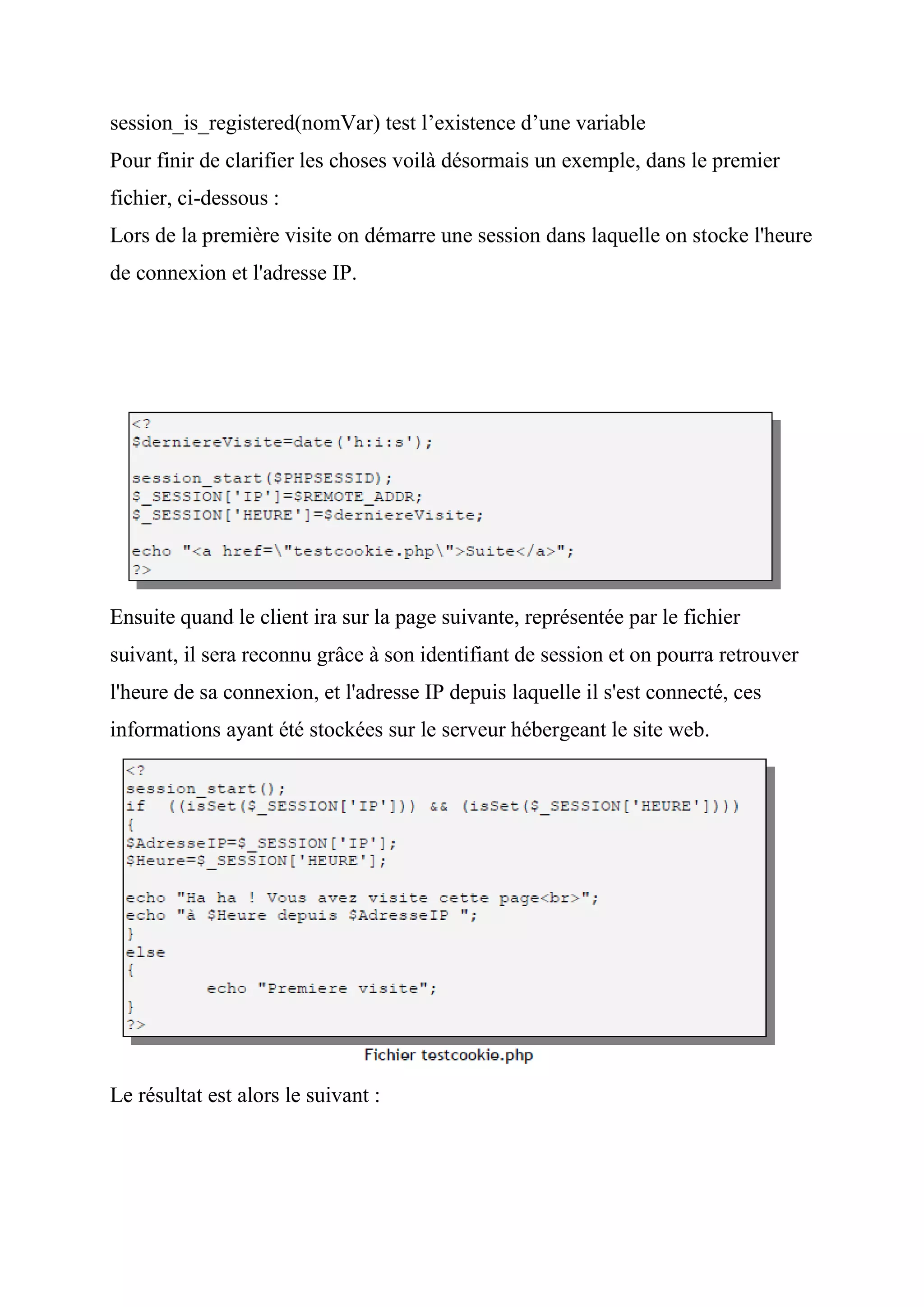 session_is_registered(nomVar) test l’existence d’une variable
Pour finir de clarifier les choses voilà désormais un exemple, dans le premier
fichier, ci-dessous :
Lors de la première visite on démarre une session dans laquelle on stocke l'heure
de connexion et l'adresse IP.
Ensuite quand le client ira sur la page suivante, représentée par le fichier
suivant, il sera reconnu grâce à son identifiant de session et on pourra retrouver
l'heure de sa connexion, et l'adresse IP depuis laquelle il s'est connecté, ces
informations ayant été stockées sur le serveur hébergeant le site web.
Le résultat est alors le suivant :
 