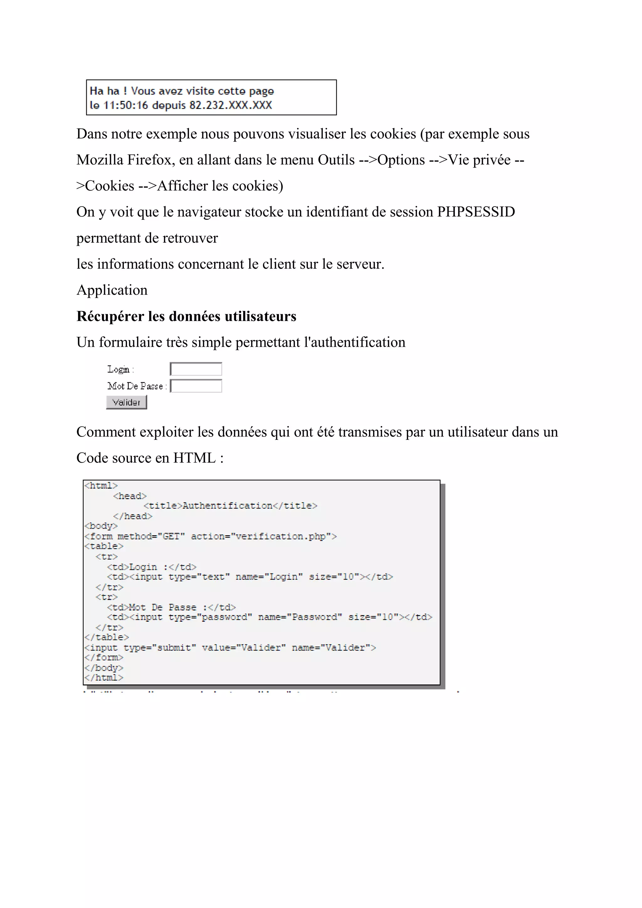 Dans notre exemple nous pouvons visualiser les cookies (par exemple sous
Mozilla Firefox, en allant dans le menu Outils -->Options -->Vie privée --
>Cookies -->Afficher les cookies)
On y voit que le navigateur stocke un identifiant de session PHPSESSID
permettant de retrouver
les informations concernant le client sur le serveur.
Application
Récupérer les données utilisateurs
Un formulaire très simple permettant l'authentification
Comment exploiter les données qui ont été transmises par un utilisateur dans un
Code source en HTML :
 