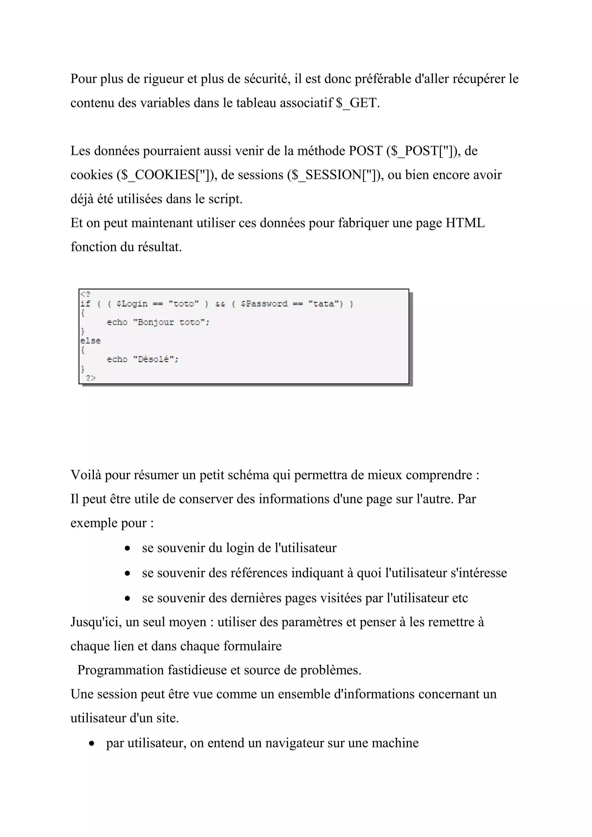Pour plus de rigueur et plus de sécurité, il est donc préférable d'aller récupérer le
contenu des variables dans le tableau associatif $_GET.
Les données pourraient aussi venir de la méthode POST ($_POST['']), de
cookies ($_COOKIES['']), de sessions ($_SESSION['']), ou bien encore avoir
déjà été utilisées dans le script.
Et on peut maintenant utiliser ces données pour fabriquer une page HTML
fonction du résultat.
Voilà pour résumer un petit schéma qui permettra de mieux comprendre :
Il peut être utile de conserver des informations d'une page sur l'autre. Par
exemple pour :
 se souvenir du login de l'utilisateur
 se souvenir des références indiquant à quoi l'utilisateur s'intéresse
 se souvenir des dernières pages visitées par l'utilisateur etc
Jusqu'ici, un seul moyen : utiliser des paramètres et penser à les remettre à
chaque lien et dans chaque formulaire
Programmation fastidieuse et source de problèmes.
Une session peut être vue comme un ensemble d'informations concernant un
utilisateur d'un site.
 par utilisateur, on entend un navigateur sur une machine
 