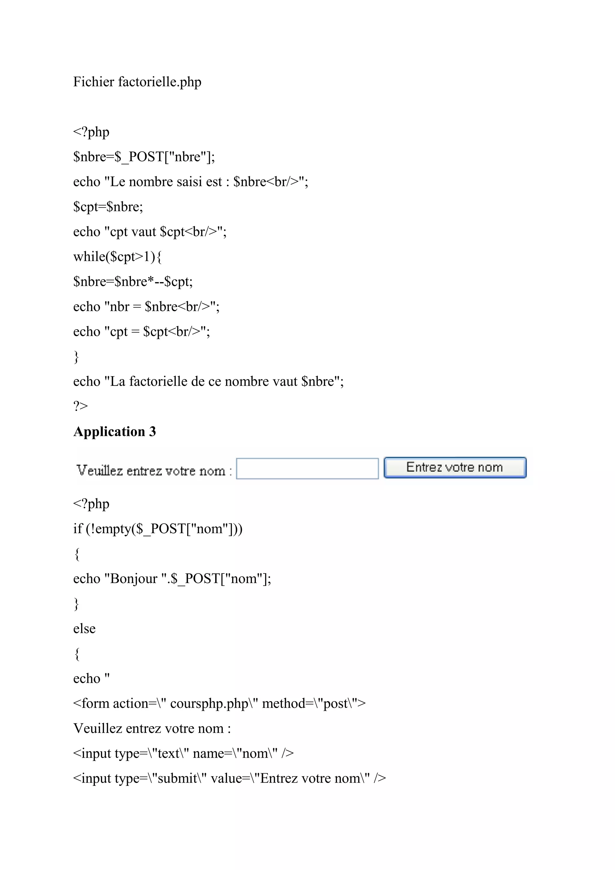 Fichier factorielle.php
<?php
$nbre=$_POST["nbre"];
echo "Le nombre saisi est : $nbre<br/>";
$cpt=$nbre;
echo "cpt vaut $cpt<br/>";
while($cpt>1){
$nbre=$nbre*--$cpt;
echo "nbr = $nbre<br/>";
echo "cpt = $cpt<br/>";
}
echo "La factorielle de ce nombre vaut $nbre";
?>
Application 3
<?php
if (!empty($_POST["nom"]))
{
echo "Bonjour ".$_POST["nom"];
}
else
{
echo "
<form action=" coursphp.php" method="post">
Veuillez entrez votre nom :
<input type="text" name="nom" />
<input type="submit" value="Entrez votre nom" />
 
