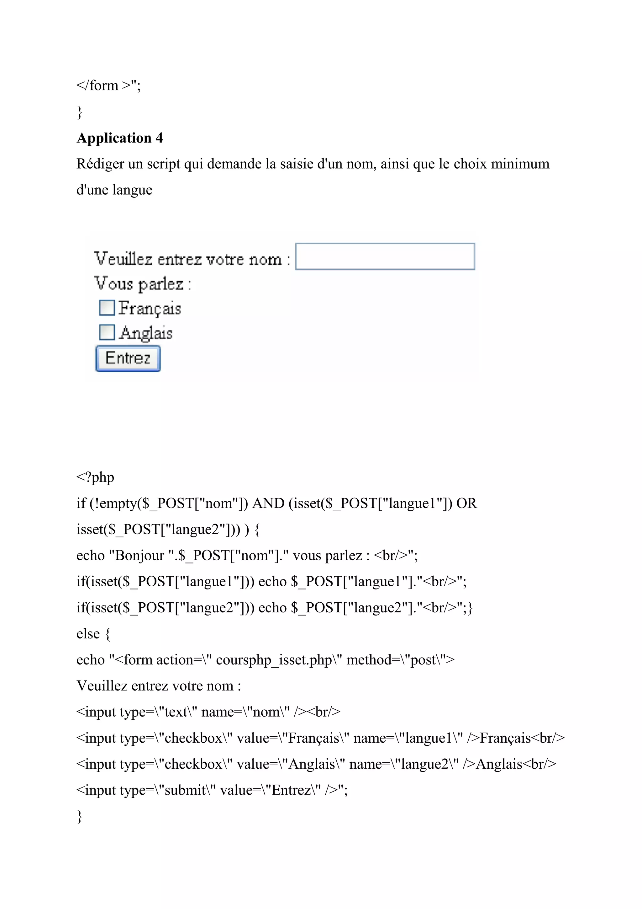 </form >";
}
Application 4
Rédiger un script qui demande la saisie d'un nom, ainsi que le choix minimum
d'une langue
<?php
if (!empty($_POST["nom"]) AND (isset($_POST["langue1"]) OR
isset($_POST["langue2"])) ) {
echo "Bonjour ".$_POST["nom"]." vous parlez : <br/>";
if(isset($_POST["langue1"])) echo $_POST["langue1"]."<br/>";
if(isset($_POST["langue2"])) echo $_POST["langue2"]."<br/>";}
else {
echo "<form action=" coursphp_isset.php" method="post">
Veuillez entrez votre nom :
<input type="text" name="nom" /><br/>
<input type="checkbox" value="Français" name="langue1" />Français<br/>
<input type="checkbox" value="Anglais" name="langue2" />Anglais<br/>
<input type="submit" value="Entrez" />";
}
 