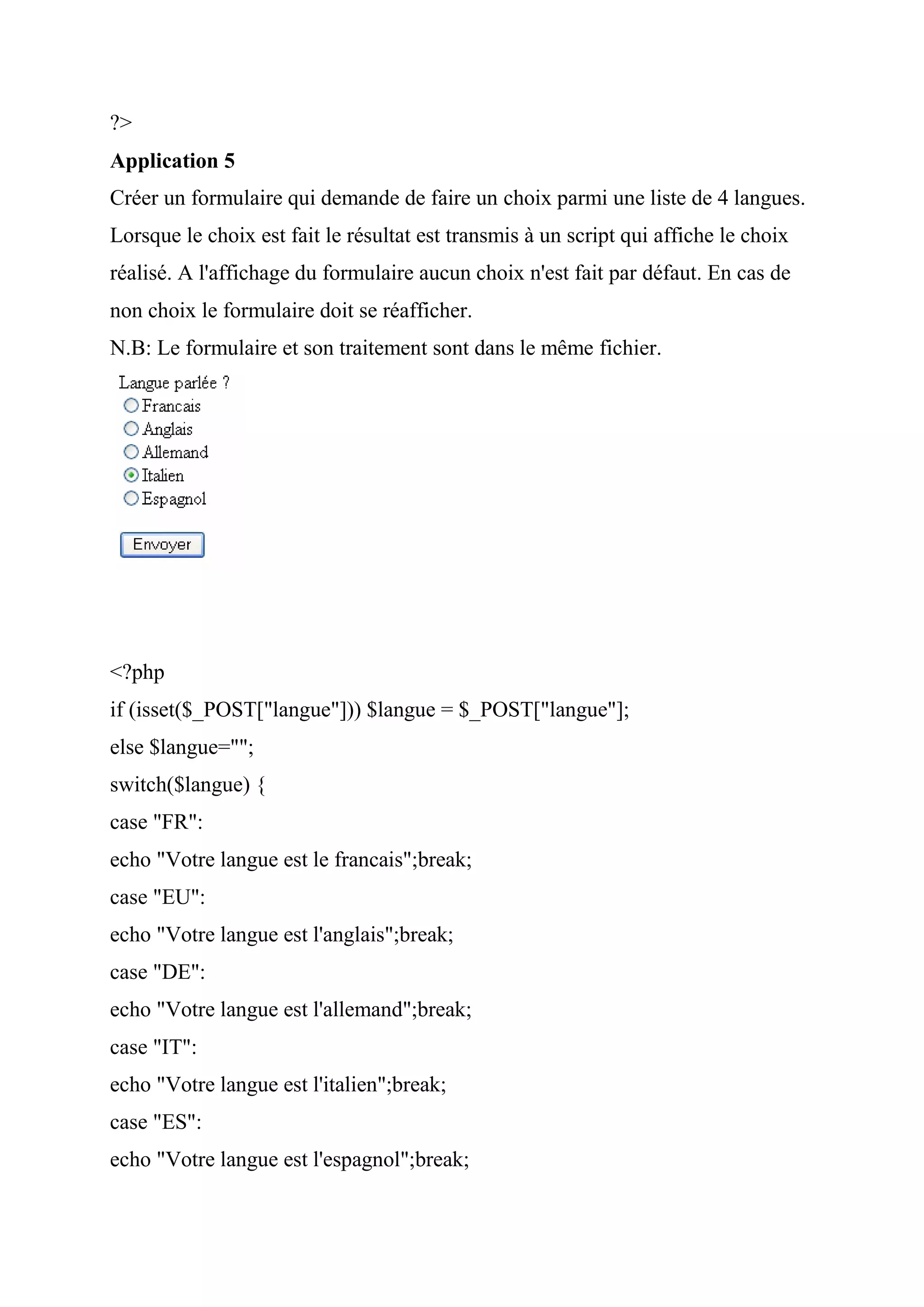 ?>
Application 5
Créer un formulaire qui demande de faire un choix parmi une liste de 4 langues.
Lorsque le choix est fait le résultat est transmis à un script qui affiche le choix
réalisé. A l'affichage du formulaire aucun choix n'est fait par défaut. En cas de
non choix le formulaire doit se réafficher.
N.B: Le formulaire et son traitement sont dans le même fichier.
<?php
if (isset($_POST["langue"])) $langue = $_POST["langue"];
else $langue="";
switch($langue) {
case "FR":
echo "Votre langue est le francais";break;
case "EU":
echo "Votre langue est l'anglais";break;
case "DE":
echo "Votre langue est l'allemand";break;
case "IT":
echo "Votre langue est l'italien";break;
case "ES":
echo "Votre langue est l'espagnol";break;
 