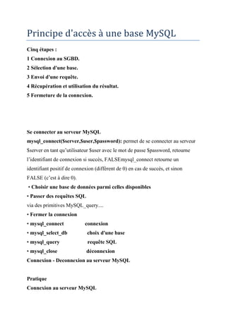 Principe d'accès à une base MySQL
Cinq étapes :
1 Connexion au SGBD.
2 Sélection d'une base.
3 Envoi d'une requête.
4 Récupération et utilisation du résultat.
5 Fermeture de la connexion.
Se connecter au serveur MySQL
mysql_connect($server,$user,$password): permet de se connecter au serveur
$server en tant qu’utilisateur $user avec le mot de passe $password, retourne
l’identifiant de connexion si succès, FALSEmysql_connect retourne un
identifiant positif de connexion (différent de 0) en cas de succès, et sinon
FALSE (c’est à dire 0).
• Choisir une base de données parmi celles disponibles
• Passer des requêtes SQL
via des primitives MySQL_query....
• Fermer la connexion
• mysql_connect connexion
• mysql_select_db choix d'une base
• mysql_query requête SQL
• mysql_close déconnexion
Connexion - Deconnexion au serveur MySQL
Pratique
Connexion au serveur MySQL
 