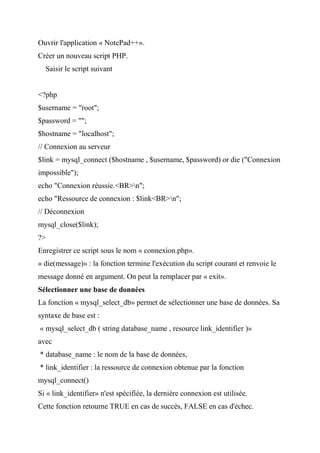 Ouvrir l'application « NotePad++».
Créer un nouveau script PHP.
Saisir le script suivant
<?php
$username = "root";
$password = "";
$hostname = "localhost";
// Connexion au serveur
$link = mysql_connect ($hostname , $username, $password) or die ("Connexion
impossible");
echo "Connexion réussie.<BR>n";
echo "Ressource de connexion : $link<BR>n";
// Déconnexion
mysql_close($link);
?>
Enregistrer ce script sous le nom « connexion.php».
« die(message)» : la fonction termine l'exécution du script courant et renvoie le
message donné en argument. On peut la remplacer par « exit».
Sélectionner une base de données
La fonction « mysql_select_db» permet de sélectionner une base de données. Sa
syntaxe de base est :
« mysql_select_db ( string database_name , resource link_identifier )»
avec
* database_name : le nom de la base de données,
* link_identifier : la ressource de connexion obtenue par la fonction
mysql_connect()
Si « link_identifier» n'est spécifiée, la dernière connexion est utilisée.
Cette fonction retourne TRUE en cas de succès, FALSE en cas d'échec.
 