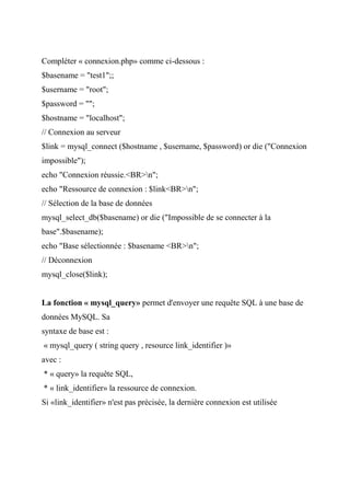 Compléter « connexion.php» comme ci-dessous :
$basename = "test1";;
$username = "root";
$password = "";
$hostname = "localhost";
// Connexion au serveur
$link = mysql_connect ($hostname , $username, $password) or die ("Connexion
impossible");
echo "Connexion réussie.<BR>n";
echo "Ressource de connexion : $link<BR>n";
// Sélection de la base de données
mysql_select_db($basename) or die ("Impossible de se connecter à la
base".$basename);
echo "Base sélectionnée : $basename <BR>n";
// Déconnexion
mysql_close($link);
La fonction « mysql_query» permet d'envoyer une requête SQL à une base de
données MySQL. Sa
syntaxe de base est :
« mysql_query ( string query , resource link_identifier )»
avec :
* « query» la requête SQL,
* « link_identifier» la ressource de connexion.
Si «link_identifier» n'est pas précisée, la dernière connexion est utilisée
 