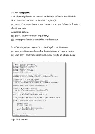 PHP et PostgreSQL
PHP dispose également en standard de librairies offrant la possibilité de
l'interfacer avec des bases de données PostgreSQL.
pg_connect() pour ouvrir une connexion avec le serveur de base de donnée et
choisir une base
donnée sur un hôte.
pg_query() pour envoyer une requête SQL
pg_close() pour fermer la connexion avec le serveur.
Les résultats peuvent ensuite être exploités grâce aux fonctions
pg_num_rows() retourne le nombre de résultats renvoyé par la requête
pg_fetch_row() pour transformer une ligne de résultat en tableau indicé
Il ya deux résultats
 