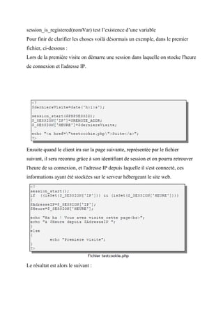 session_is_registered(nomVar) test l’existence d’une variable
Pour finir de clarifier les choses voilà désormais un exemple, dans le premier
fichier, ci-dessous :
Lors de la première visite on démarre une session dans laquelle on stocke l'heure
de connexion et l'adresse IP.
Ensuite quand le client ira sur la page suivante, représentée par le fichier
suivant, il sera reconnu grâce à son identifiant de session et on pourra retrouver
l'heure de sa connexion, et l'adresse IP depuis laquelle il s'est connecté, ces
informations ayant été stockées sur le serveur hébergeant le site web.
Le résultat est alors le suivant :
 