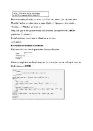 Dans notre exemple nous pouvons visualiser les cookies (par exemple sous
Mozilla Firefox, en allant dans le menu Outils -->Options -->Vie privée --
>Cookies -->Afficher les cookies)
On y voit que le navigateur stocke un identifiant de session PHPSESSID
permettant de retrouver
les informations concernant le client sur le serveur.
Application
Récupérer les données utilisateurs
Un formulaire très simple permettant l'authentification
Comment exploiter les données qui ont été transmises par un utilisateur dans un
Code source en HTML :
 