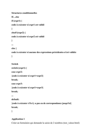 Structures conditionnelles
If…else
if (expr1) {
code à exécuter si expr1 est validé
}
elseif (expr2) {
code à exécuter si expr2 est validé
}
...
else {
code à exécuter si aucune des expressions précédentes n'est validée
}
Switch
switch (expr1) {
case expr2:
{code à exécuter si expr1=expr2}
break;
case expr3:
{code à exécuter si expr1=expr3}
break;
...
default:
{code à exécuter s'il n'y a pas eu de correspondance jusqu'ici}
break;
}
Application 1
Créer un formulaire qui demande la saisie de 2 nombres (test_valeur.html)
 