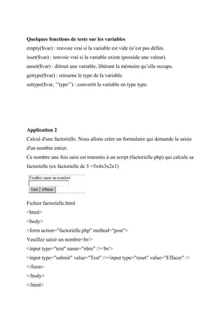 Quelques fonctions de teste sur les variables
empty($var) : renvoie vrai si la variable est vide (n’est pas défini.
isset($var) : renvoie vrai si la variable existe (possède une valeur).
unset($var) : détruit une variable, libérant la mémoire qu’elle occupe.
gettype($var) : retourne le type de la variable.
settype($var, ’’type’’) : convertit la variable en type type.
Application 2
Calcul d'une factorielle. Nous allons créer un formulaire qui demande la saisie
d'un nombre entier.
Ce nombre une fois saisi est transmis à un script (factorielle.php) qui calcule sa
factorielle (ex factorielle de 5 =5x4x3x2x1)
Fichier factorielle.html
<html>
<body>
<form action="factorielle.php" method="post">
Veuillez saisir un nombre<br/>
<input type="text" name="nbre" /><br/>
<input type="submit" value="Test" /><input type="reset" value="Effacer" />
</form>
</body>
</html>
 