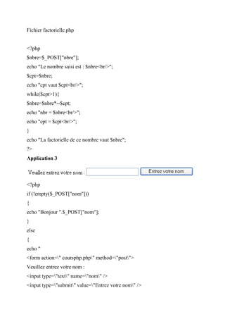 Fichier factorielle.php
<?php
$nbre=$_POST["nbre"];
echo "Le nombre saisi est : $nbre<br/>";
$cpt=$nbre;
echo "cpt vaut $cpt<br/>";
while($cpt>1){
$nbre=$nbre*--$cpt;
echo "nbr = $nbre<br/>";
echo "cpt = $cpt<br/>";
}
echo "La factorielle de ce nombre vaut $nbre";
?>
Application 3
<?php
if (!empty($_POST["nom"]))
{
echo "Bonjour ".$_POST["nom"];
}
else
{
echo "
<form action=" coursphp.php" method="post">
Veuillez entrez votre nom :
<input type="text" name="nom" />
<input type="submit" value="Entrez votre nom" />
 