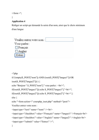 </form >";
}
Application 4
Rédiger un script qui demande la saisie d'un nom, ainsi que le choix minimum
d'une langue
<?php
if (!empty($_POST["nom"]) AND (isset($_POST["langue1"]) OR
isset($_POST["langue2"])) ) {
echo "Bonjour ".$_POST["nom"]." vous parlez : <br/>";
if(isset($_POST["langue1"])) echo $_POST["langue1"]."<br/>";
if(isset($_POST["langue2"])) echo $_POST["langue2"]."<br/>";}
else {
echo "<form action=" coursphp_isset.php" method="post">
Veuillez entrez votre nom :
<input type="text" name="nom" /><br/>
<input type="checkbox" value="Français" name="langue1" />Français<br/>
<input type="checkbox" value="Anglais" name="langue2" />Anglais<br/>
<input type="submit" value="Entrez" />";
}
 