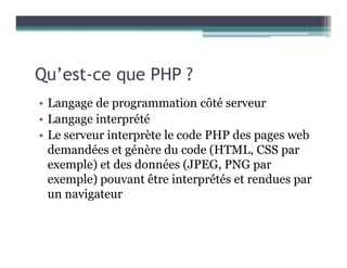 Qu’est-ce que PHP ?
• Langage de programmation côté serveur
• Langage interprété
• Le serveur interprète le code PHP des pages web
demandées et génère du code (HTML, CSS par
exemple) et des données (JPEG, PNG par
exemple) pouvant être interprétés et rendues par
un navigateur
 