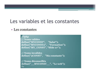 Les variables et les constantes
• Les constantes
<?php
// Noms valides
define("MYCONST", "Salut");
define("MYCONST2", "Formation");
define("MY_CONST", "Slide 27");
// Noms invalides
define("2CONST", "Ma constante");
// Noms déconseillés
define("__MYCONST__", "Le web");
?>
 