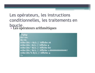 Les opérateurs, les instructions
conditionnelles, les traitements en
boucle
• Les opérateurs arithmétiques
<?php
$x=10;
$y=6;
echo ($x + $y); // Affiche 16
echo ($x - $y); // Affiche 4
echo ($x * $y); // Affiche 60
echo ($x / $y); // Affiche 1.6666666666667
echo ($x % $y); // Affiche 4
?>
 