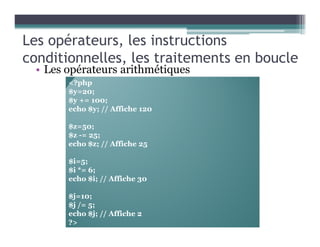 Les opérateurs, les instructions
conditionnelles, les traitements en boucle
• Les opérateurs arithmétiques
<?php
$y=20;
$y += 100;
echo $y; // Affiche 120
$z=50;
$z -= 25;
echo $z; // Affiche 25
$i=5;
$i *= 6;
echo $i; // Affiche 30
$j=10;
$j /= 5;
echo $j; // Affiche 2
?>
 