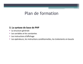 3. La syntaxe de base de PHP
La structure générale
Les variables et les constantes
Les instructions d’affichage
Les opérateurs, les instructions conditionnelles, les traitements en boucle
Plan de formation
 