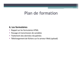 6. Les formulaires
Rappel sur les formulaires HTML
Passage et transmission de variables
Traitement des données récupérées
Téléchargement de fichiers sur le serveur Web (upload)
Plan de formation
 