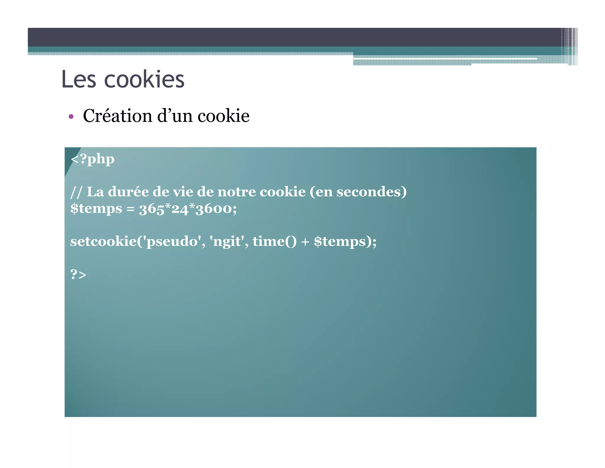 Les cookies
• Création d’un cookie
<?php
// La durée de vie de notre cookie (en secondes)
$temps = 365*24*3600;
setcookie('pseudo', 'ngit', time() + $temps);
?>
 