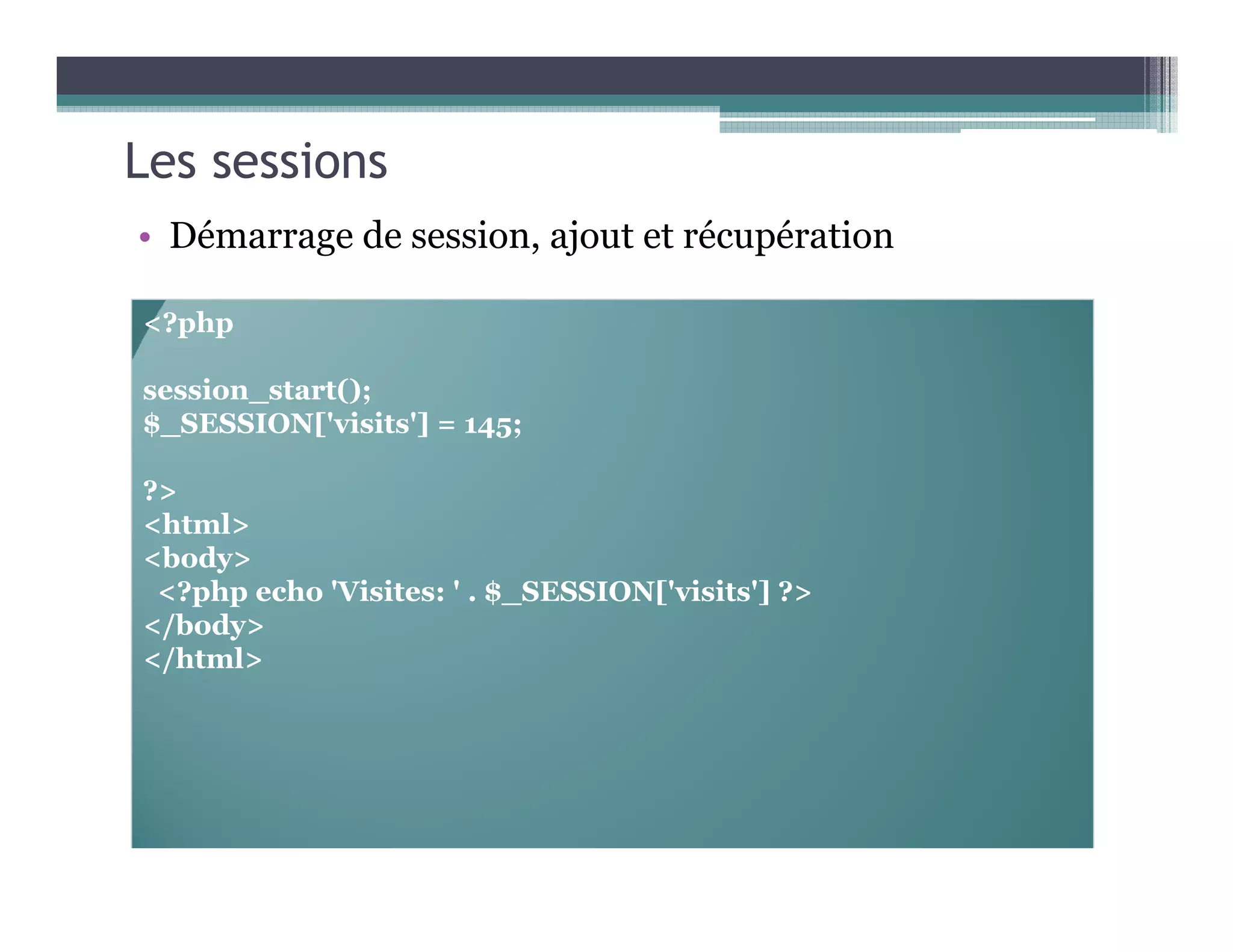 Les sessions
• Démarrage de session, ajout et récupération
<?php
session_start();
$_SESSION['visits'] = 145;
?>
<html>
<body>
<?php echo 'Visites: ' . $_SESSION['visits'] ?>
</body>
</html>
 