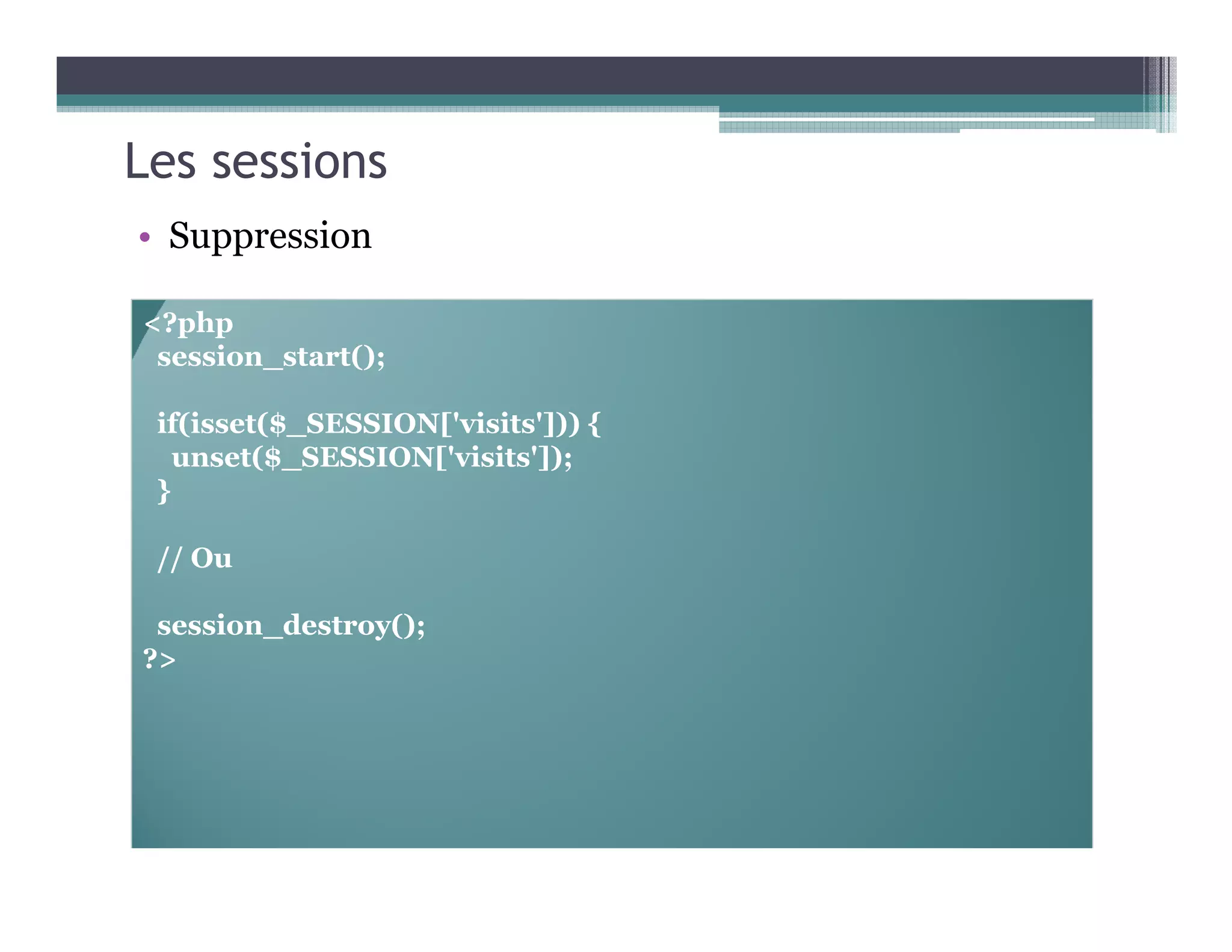 Les sessions
• Suppression
<?php
session_start();
if(isset($_SESSION['visits'])) {
unset($_SESSION['visits']);
}
// Ou
session_destroy();
?>
 