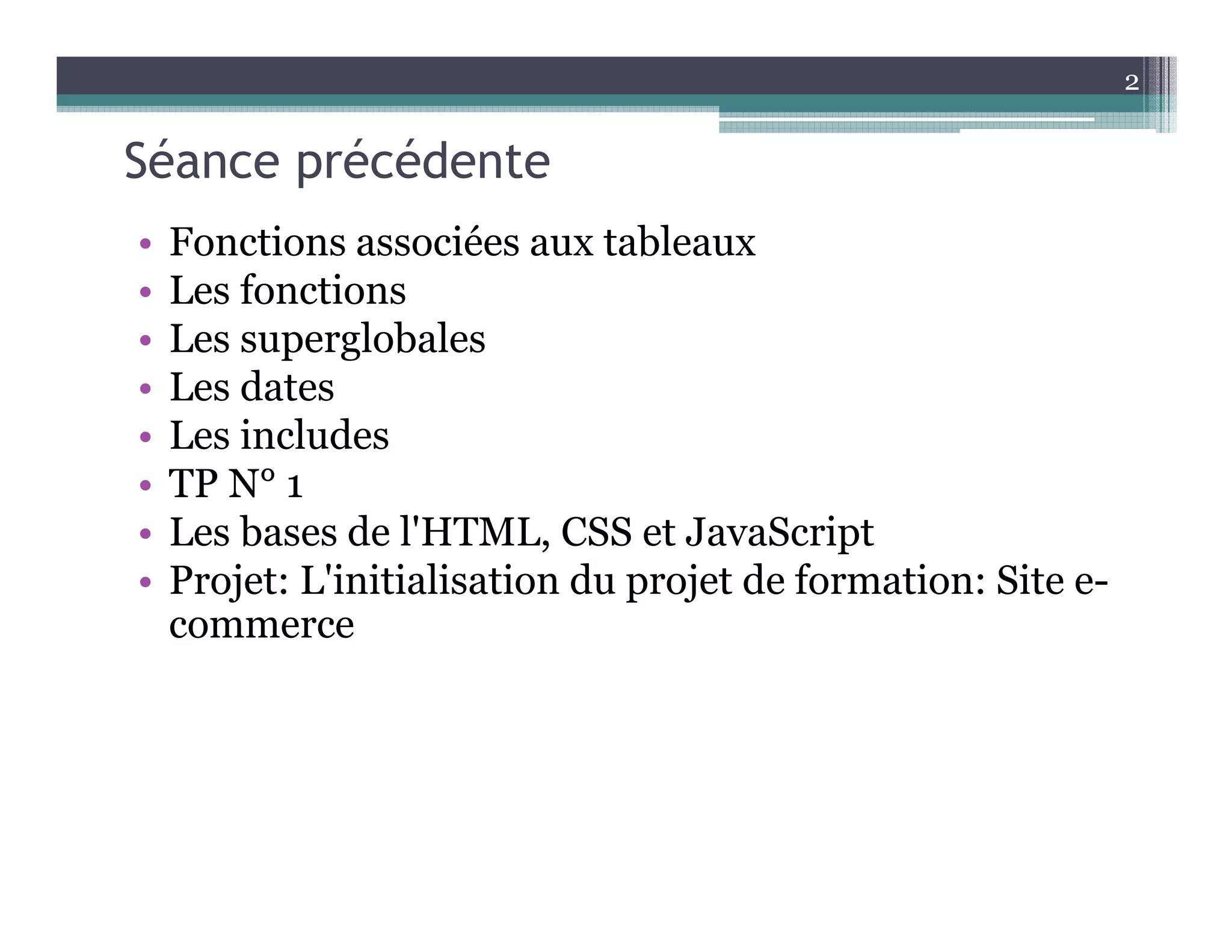 Séance précédente
• Fonctions associées aux tableaux
• Les fonctions
• Les superglobales
• Les dates
• Les includes
• TP N° 1
• Les bases de l'HTML, CSS et JavaScript
• Projet: L'initialisation du projet de formation: Site e-
commerce
2
 