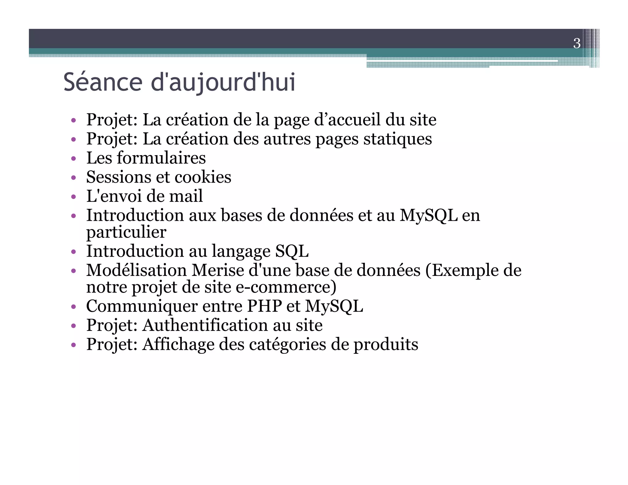 Séance d'aujourd'hui
• Projet: La création de la page d’accueil du site
• Projet: La création des autres pages statiques
• Les formulaires
• Sessions et cookies
• L'envoi de mail
• Introduction aux bases de données et au MySQL en
particulier
• Introduction au langage SQL
• Modélisation Merise d'une base de données (Exemple de
notre projet de site e-commerce)
• Communiquer entre PHP et MySQL
• Projet: Authentification au site
• Projet: Affichage des catégories de produits
3
 