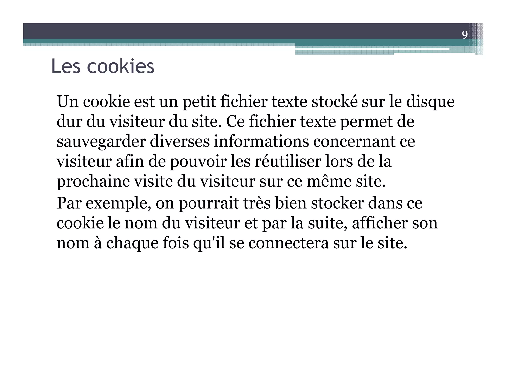 Les cookies
Un cookie est un petit fichier texte stocké sur le disque
dur du visiteur du site. Ce fichier texte permet de
sauvegarder diverses informations concernant ce
visiteur afin de pouvoir les réutiliser lors de la
prochaine visite du visiteur sur ce même site.
Par exemple, on pourrait très bien stocker dans ce
cookie le nom du visiteur et par la suite, afficher son
nom à chaque fois qu'il se connectera sur le site.
9
 