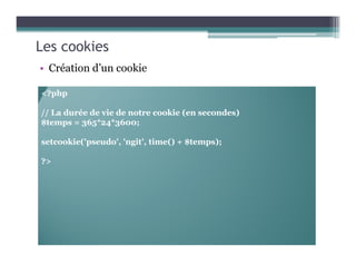 Les cookies
• Création d’un cookie
<?php
// La durée de vie de notre cookie (en secondes)
$temps = 365*24*3600;
setcookie('pseudo', 'ngit', time() + $temps);
?>
 