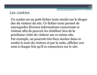 Les cookies
Un cookie est un petit fichier texte stocké sur le disque
dur du visiteur du site. Ce fichier texte permet de
sauvegarder diverses informations concernant ce
visiteur afin de pouvoir les réutiliser lors de la
prochaine visite du visiteur sur ce même site.
Par exemple, on pourrait très bien stocker dans ce
cookie le nom du visiteur et par la suite, afficher son
nom à chaque fois qu'il se connectera sur le site.
9
 
