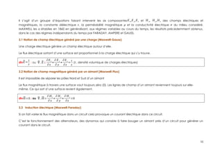 Il s’agit d’un groupe d’équations faisant intervenir les six composantesEx,Ey,Ez et H x, H y,H z des champs électriques et
magnétiques, la constante diélectrique ε, la perméabilité magnétique μ et la conductivité électrique σ du milieu considéré.
MAXWELL les a établies en 1860 en généralisant, aux régimes variables au cours du temps, les résultats précédemment obtenus,
dans le cas des régimes indépendants du temps par FARADAY, AMPERE et GAUSS.
3.1 Notion de champ électrique généré par une charge (Maxwell-Gauss)
Une charge électrique génère un champ électrique autour d’elle.
Le flux électrique sortant d’une surface est proportionnel à la charge électrique qui s’y trouve.
div⃗
E=
τ
ε
; ou ⃗
∇.⃗
E ¿
∂Ex
∂x
+
∂ Ey
∂ y
+
∂Ez
∂z
=
τ
ε
(τ, densité volumique de charges électriques)
3.2 Notion de champ magnétique généré par un aimant (Maxwell-Flux)
Il est impossible de séparer les pôles Nord et Sud d’un aimant
Le flux magnétique à travers une surface vaut toujours zéro (0). Les lignes de champ d’un aimant reviennent toujours sur elle-
même. Ce qui sort d’une surface revient également.
div⃗
H=0 ; ou ⃗
∇.⃗
H=
∂ Hx
∂ x
+
∂ H y
∂ y
+
∂ H z
∂z
=0
3.3 Induction électrique (Maxwell-Faraday)
Si on fait varier le flux magnétique dans un circuit cela provoque un courant électrique dans ce circuit.
C’est le fonctionnement des alternateurs, des dynamos qui consiste à faire bouger un aimant près d’un circuit pour générer un
courant dans le circuit.
11
 
