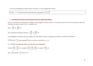 Pour une propagation se faisant selon l’axe des z, on peut également l’écrire :
⃗
E=⃗
E0 ei(ωt−kz)
en introduisant le paramètre de propagation k=
ω
v
=
2π
λ
6- PROPRIETES DES OEM SE PROPAGEANT EN ESPACE LIBRE DIELECTRIQUE
Soit une onde plane, à polarisation rectiligne, se propageant vers les z positifs. A un instant donné, Eet H ont les mêmes valeurs en
tout point du plan d’onde, c’est – à –dire ∀ x et y.
Donc
∂⃗
E
∂ x
=0 ;
∂⃗
H
∂ y
=0
Par conséquent l’équation devient :
∂
2
⃗
E
∂z
2
−
1
v
2
∂
2
⃗
E
∂t
2
=0
La propagation se faisant vers les z positifs, une telle relation admet, en régime sinusoïdal, une solution de la forme :
⃗
E=⃗
E0 cosω(t−
z
v ) dans laquelle ⃗
E0 est un vecteur constant ∀( x, y ,z ,t)
6.1 ⃗
E et ⃗
H sont perpendiculaires à la direction de propagation
Comme
∂Ex
∂x
=
∂Ey
∂ y
=0 la relation
∂Ex
∂x
+
∂ Ey
∂ y
+
∂Ez
∂z
=0 devient
∂Ez
∂ z
=0
Alors :
ω
v
Eoz sinω(t−
z
v )=0 et Eoz =0
16
 