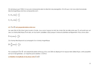 On remarque que l’OEM n’a aucune composante selon la direction de propagation. On dit que c’est une onde transversale
électromagnétique dont les composantes sont :
Ex=Eox cosω(t−
z
v )
Ey=Eoy cosω(t−
z
v )
6.2 ⃗
E et ⃗
H sont perpendiculaires entre eux
Les axes (0x) et (0y) étant dans le plan d’onde, nous avons toujours le droit de choisir (0x) de telle sorte que E0 soit porté par cet
axe. Le champ électrique ⃗
E est alors, en tout point, parallèle à (0x) puisque l’onde est polarisée rectilignement. Nous avons alors :
⃗
E=E0 cosω(t−
z
v )⃗
x
Ce champ électrique est accompagné d’un champ magnétique.
⃗
H=
E0
μv
cosω(t−
z
v )⃗
y
Par conséquent ⃗
E et ⃗
H sont perpendiculaires entre eux. Pour une OEM se déplaçant en espace libre diélectrique, cette propriété
est tout à fait générale ; on l’exprime par la relation : ⃗
E .⃗
H=0
6.3 Relation d’amplitude et de phase entre ⃗
E et ⃗
H
17
 