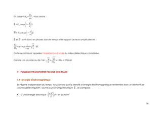 En posant H0=
E0
μv
, nous avons :
⃗
E=E0 cosω(t−
z
v )⃗
x
⃗
H=H 0cos ω(t−
z
v )⃗
y
⃗
E et ⃗
H sont donc en phases dans le temps et le rapport de leurs amplitudes est :
E0
H0
=μ v=μ
1
√εμ
=
√μ
ε
(Ω)
Cette quantité est appelée l’impédance d’onde du milieu diélectrique considérée.
Dans le cas du vide ou de l’air :
√μ
ε
=
√μ0
ε0
=120π=376,6Ω
7- PUISSANCE TRANSPORTEE PAR UNE OEM PLANE
7.1 L’énergie électromagnétique
En régime indépendant du temps, nous savons que la densité d’énergie électromagnétique renfermée dans un élément de
volume diélectriquedV , soumis à un champ électrique ⃗
E , se compose :
 D’une énergie électrique : (ε E
2
2 )dV en joule/m3
18
 