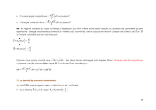  D’une énergie magnétique : (μ H
2
2 )dV en joule/m3
 L’énergie totale est donc :
ε E
2
+μ H
2
2
dV en joule/m3
NB : En régime variable au cours du temps, l’expression qui vient d’être écrite reste valable, à condition de considérer qu’elle
représente l’Energie instantanée contenue à l’intérieur du volume dV. Elle se calcule en tenant compte des valeurs de ⃗
E et ⃗
H
a l’instant considéré qui sont donnée par :
⃗
E=E0 cosω(t−
z
v )
⃗
H=H 0cos ω(t−
z
v )
Comme nous avons montré que √ε E0=√μ H0 , les deux formes d’énergie sont égales. Donc l’énergie électromagnétique
contenue dans le volume diélectrique dV à un instant t est donnée par :
dW =
ε E2
+μ H2
2
dV=ε E2
dV =μ H2
dV
7.2 La densité de puissance instantanée
a) Une OEM se propageant selon la direction oz et constituée :
 d’un champ ⃗
E (Ex ,0,0) avec Ex=E0 cosω(t−
z
v )
19
 