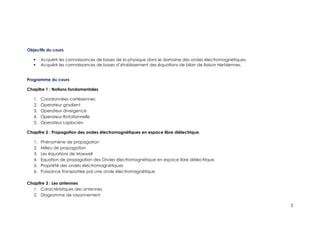Objectifs du cours
 Acquérir les connaissances de bases de la physique dans le domaine des ondes électromagnétiques.
 Acquérir les connaissances de bases d’établissement des équations de bilan de liaison Hertziennes.
Programme du cours
Chapitre 1 : Notions fondamentales
1. Coordonnées cartésiennes
2. Operateur gradient
3. Operateur divergence
4. Operateur Rotationnelle
5. Operateur Laplacien
Chapitre 2 : Propagation des ondes électromagnétiques en espace libre diélectrique.
1. Phénomène de propagation
2. Milieu de propagation
3. Les équations de Maxwell
4. Equation de propagation des Ondes électromagnétique en espace libre diélectrique.
5. Propriété des ondes électromagnétiques
6. Puissance transportée par une onde électromagnétique
Chapitre 3 : Les antennes
1. Caractéristiques des antennes
2. Diagramme de rayonnement
2
 