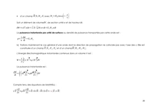  d’un champ ⃗
H (0, Hy ,0) avec H y=H 0cos ω(t−
z
v )
Soit un élément de volumedV , de section unité u et de hauteur dz:
dW =ε E
2
udz=√ε E√μH uv dt=Ex H y udt
La puissance instantanée par unité de surface ou densité de puissance transportée par cette onde est :
p=
1
u
dW
dt
=Ex H y
b) Traitons maintenant le cas général d’une onde dont la direction de propagation ne coïncide pas avec l’axe des z. Elle est
constituée d’un champ ⃗
E(Ex , Ey , Ez) et d’un champ⃗
H (Hx , H y , H z).
L’énergie électromagnétique instantanée contenue dans un volume V est :
W =
1
2
∫
0
v
|ε (E)2
+μ(H)2
|dV
La puissance instantanée est :
dW
dt
=∫
0
v
(εE
∂ E
∂t
+μH
∂ H
∂t )dV
Compte tenu des équations de MAXWELL :
ε ⃗
E
∂⃗
E
∂t
+μ⃗
H
∂⃗
H
∂t
=⃗
Er ⃗
ot ⃗
H −⃗
H r ⃗
ot ⃗
E=−¿(⃗
E∧⃗
H )
20
 