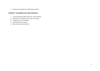 3. Puissance isotrope rayonnée équivalente
Chapitre 4 : Propagation des ondes Hertzienne
1. Caractéristiques électriques de l’atmosphère
2. Absorption et diffusion par l’eau et les gaz.
3. Influence de l’ionosphère
4. La diffraction par le sol.
5. Bilan de liaison Hertzienne
3
 