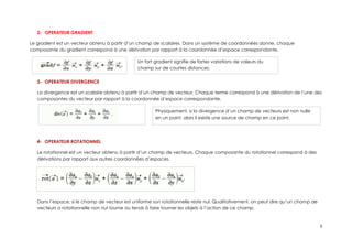 2- OPERATEUR GRADIENT
Le gradient est un vecteur obtenu à partir d’un champ de scalaires. Dans un système de coordonnées donne, chaque
composante du gradient correspond à une dérivation par rapport à la coordonnée d’espace correspondante.
3- OPERATEUR DIVERGENCE
La divergence est un scalaire obtenu à partir d’un champ de vecteur. Chaque terme correspond à une dérivation de l’une des
composantes du vecteur par rapport à la coordonnée d’espace correspondante.
4- OPERATEUR ROTATIONNEL
Le rotationnel est un vecteur obtenu à partir d’un champ de vecteurs. Chaque composante du rotationnel correspond à des
dérivations par rapport aux autres coordonnées d’espaces.
Dans l’espace, si le champ de vecteur est uniforme son rotationnelle reste nul. Qualitativement, on peut dire qu’un champ de
vecteurs a rotationnelle non nul tourne ou tends à faire tourner les objets à l’action de ce champ.
5
Un fort gradient signifie de fortes variations de valeurs du
champ sur de courtes distances.
Physiquement, si la divergence d’un champ de vecteurs est non nulle
en un point, alors il existe une source de champ en ce point.
 