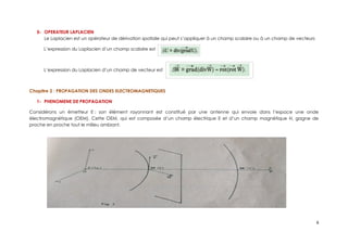 5- OPERATEUR LAPLACIEN
Le Laplacien est un opérateur de dérivation spatiale qui peut s’appliquer à un champ scalaire ou à un champ de vecteurs
L’expression du Laplacien d’un champ scalaire est
L’expression du Laplacien d’un champ de vecteur est
Chapitre 2 : PROPAGATION DES ONDES ELECTROMAGNETIQUES
1- PHENOMENE DE PROPAGATION
Considérons un émetteur E ; son élément rayonnant est constitué par une antenne qui envoie dans l’espace une onde
électromagnétique (OEM). Cette OEM, qui est composée d’un champ électrique E et d’un champ magnétique H, gagne de
proche en proche tout le milieu ambiant.
6
 