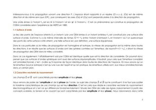 Intéressons-nous à la propagation suivant une direction P. L’espace étant rapporté à un repère (O x y z). (Oz) est de même
direction et de même sens que (OP) ; par conséquent, les axes (Ox) et (Oy) sont perpendiculaires à la direction de propagation.
Une onde émise à l’instant t0 est en M à l’instant t et en M
'
à l’instant t
'
. C’est ce phénomène qui constitue la propagation de
l’OEM considérée selon l’expérience de HERTZ en 1880.
1.1 Surface d’onde
Le lieu des points de l’espace atteints à un instant t par une OEM émise à un instant antérieur t0 est constitué par une surface dite
surface d’onde. Comme il y a le même intervalle de temps Δt=t−t0 entre l’instant d’émission t0 et l’instant t où l’un quelconque
des ponts de cette surface a été atteint, une telle surface est, par définition, une surface équiphasse.
Dans le cas particulier où le milieu de propagation est homogène et isotrope, la vitesse de propagation est la même dans toutes
les directions. Il en résulte que les surfaces d’ondes sont des sphères contrées sur l’émetteur, de rayond=v(t−t0), v étant la vitesse
de propagation des OEM dans le milieu considéré.
Dans ce cas également, l’affaiblissement subi par l’OEM est identique quelle que soit la direction de considérée. On pourrait donc
penser que ces surfaces d’ondes sphériques sont aussi des surfaces équiamplitudes. Il faudrait, pour cela que l’émetteur considéré
soit omnidirectionnel, c’est – à-dire qu’il rayonne de façon identique dans toutes les directions de l’espace. Or nous savons qu’un
tel émetteur (source isotrope) n’est qu’une vue de l’esprit et qu’en pratique, les émetteurs utilisés sont, aux mieux omnidirectionnels
dans un certain plan.
1.2 Caractère vectoriel du rayonnement
Les champs ⃗
E et ⃗
H sont caractérisés par leur amplitude et leur phase.
Nous venons de parler de l’amplitude et de la phase de l’onde, au sujet des champs ⃗
E et ⃗
H qui le constituent. Il ne faut pas oublier
la troisième caractéristique de ces champs qui est leur direction. C’est en cela que réside le caractère vectoriel du rayonnement
électromagnétique et c’est ce qui différencie fondamentalement l’étude des OEM de celle des lignes (raisonnement à partir des
concepts scalaires, la tension et le courant qui sont caractérisés par leur amplitude et leur phase). Nous raisonnerons dans cette
7
 