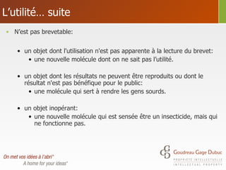 L’utilité… suite N’est pas brevetable: un objet dont l'utilisation n'est pas apparente à la lecture du brevet: une nouvelle molécule dont on ne sait pas l’utilité. un objet dont les résultats ne peuvent être reproduits ou dont le résultat n'est pas bénéfique pour le public:  une molécule qui sert à rendre les gens sourds. un objet inopérant: une nouvelle molécule qui est sensée être un insecticide, mais qui ne fonctionne pas. 