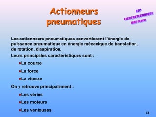 13
Actionneurs
pneumatiques
Les actionneurs pneumatiques convertissent l’énergie de
puissance pneumatique en énergie mécanique de translation,
de rotation, d’aspiration.
Leurs principales caractéristiques sont :
La course
La force
La vitesse
On y retrouve principalement :
Les vérins
Les moteurs
Les ventouses
 