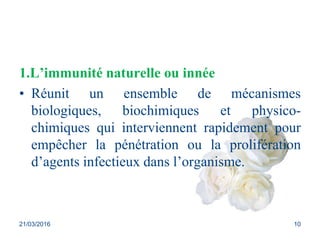 1.L’immunité naturelle ou innée
• Réunit un ensemble de mécanismes
biologiques, biochimiques et physico-
chimiques qui interviennent rapidement pour
empêcher la pénétration ou la prolifération
d’agents infectieux dans l’organisme.
21/03/2016 10
 