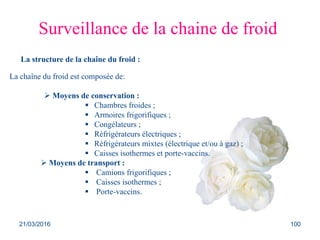 Surveillance de la chaine de froid
La structure de la chaîne du froid :
La chaîne du froid est composée de:
 Moyens de conservation :
 Chambres froides ;
 Armoires frigorifiques ;
 Congélateurs ;
 Réfrigérateurs électriques ;
 Réfrigérateurs mixtes (électrique et/ou à gaz) ;
 Caisses isothermes et porte-vaccins.
 Moyens de transport :
 Camions frigorifiques ;
 Caisses isothermes ;
 Porte-vaccins.
21/03/2016 100
 