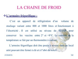 LA CHAINE DE FROID
L’armoire frigorifique :
C’est un appareil de réfrigération d’un volume de
stockage variant entre 800 et 1000 litres et fonctionnant à
l’électricité . Il est utilisé au niveau du SIAAP pour
conserver les vaccins entre 2° et +8°C. Le contrôle de la
température se fait par un thermomètre à cadrant.
L’armoire frigorifique doit être posée à niveau dans un local
aéré pouvant être fermé à clé et à l’abri du soleil.
21/03/2016 102
 