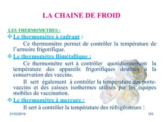 LA CHAINE DE FROID
LES THERMOMETRES :
Le thermomètre à cadrant :
Ce thermomètre permet de contrôler la température de
l’armoire frigorifique.
Le thermomètre Bimétallique :
Ce thermomètre sert à contrôler quotidiennement la
température des appareils frigorifiques destinés à la
conservation des vaccins.
Il sert également à contrôler la température des porte-
vaccins et des caisses isothermes utilisés par les équipes
mobiles de vaccination.
Le thermomètre à mercure :
Il sert à contrôler la température des réfrigérateurs :
21/03/2016 103
 